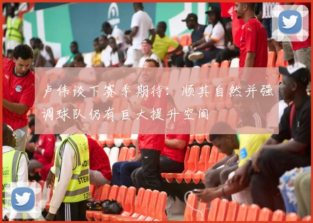 卢伟谈下赛季期待：顺其自然并强调球队仍有巨大提升空间