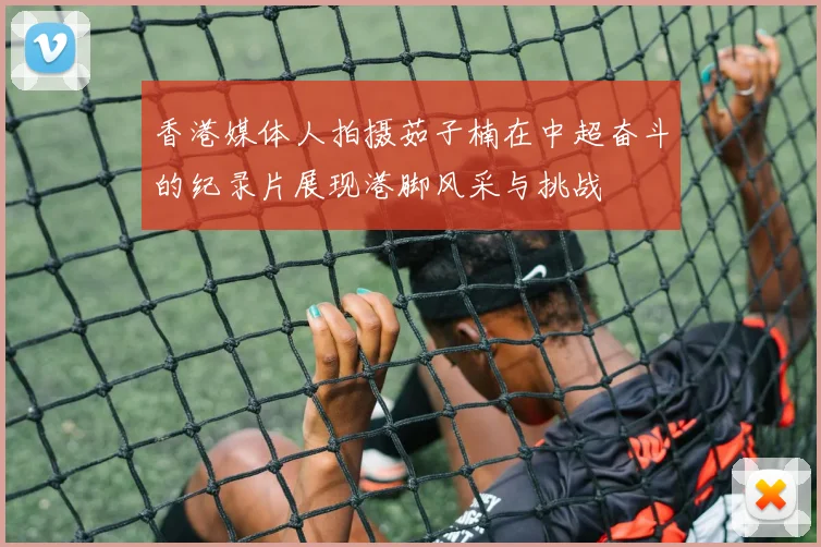 香港媒体人拍摄茹子楠在中超奋斗的纪录片展现港脚风采与挑战