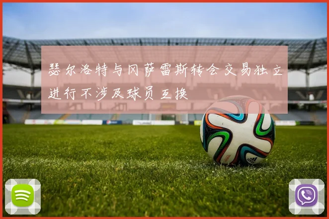 瑟尔洛特与冈萨雷斯转会交易独立进行不涉及球员互换