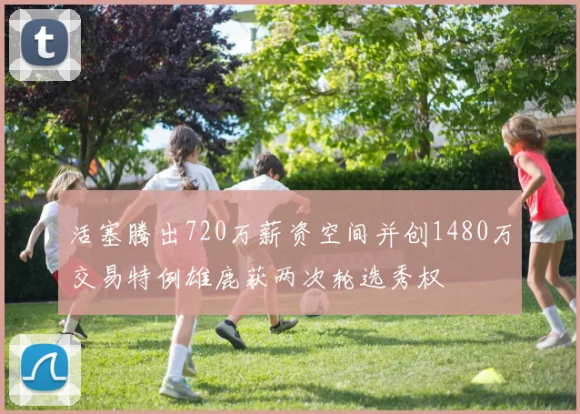 活塞腾出720万薪资空间并创1480万交易特例雄鹿获两次轮选秀权