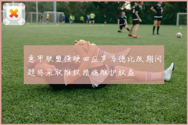 意甲联盟强硬回应罗马德比改期问题将采取维权措施维护权益