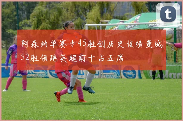 阿森纳单赛季45胜创历史佳绩曼城52胜领跑英超前十占五席