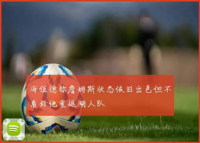海伍德称詹姆斯状态依旧出色但不看好他重返湖人队