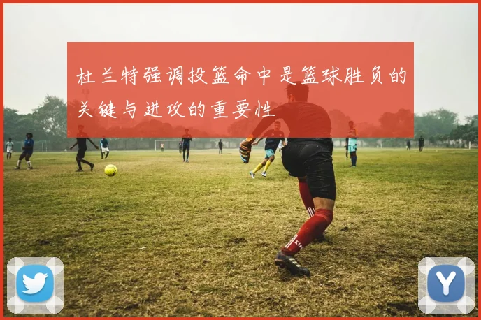 杜兰特强调投篮命中是篮球胜负的关键与进攻的重要性
