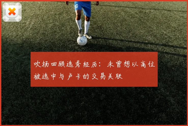 吹杨回顾选秀经历：未曾想以高位被选中与卢卡的交易关联