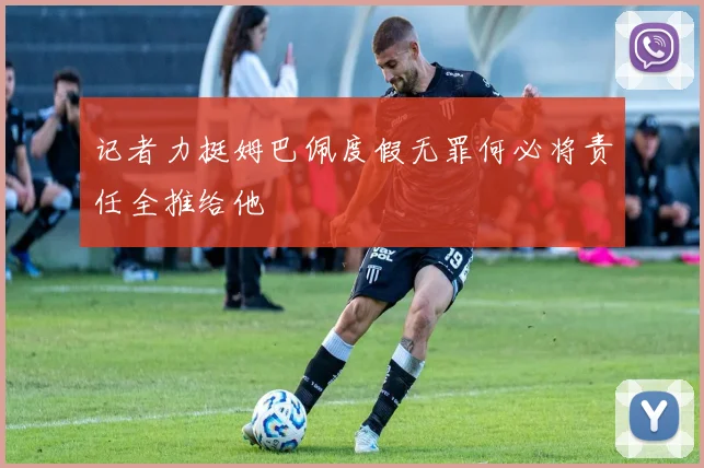 记者力挺姆巴佩度假无罪何必将责任全推给他