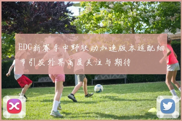 EDG新赛季中野联动加速版本适配细节引发外界高度关注与期待