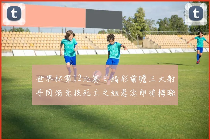 世界杯第12比赛日精彩前瞻三大射手同场竞技死亡之组悬念即将揭晓