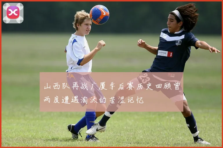 山西队再战广厦季后赛历史回顾曾两度遭遇淘汰的苦涩记忆
