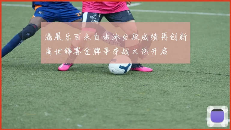 潘展乐百米自由泳分段成绩再创新高世锦赛金牌争夺战火热开启