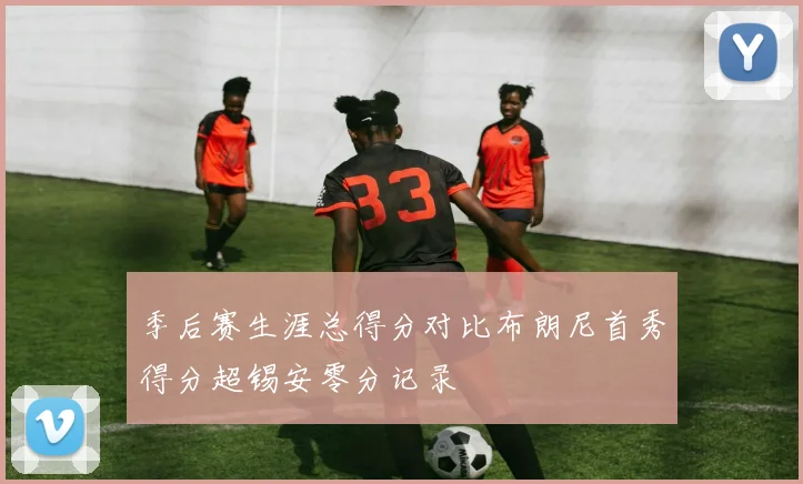 季后赛生涯总得分对比布朗尼首秀得分超锡安零分记录