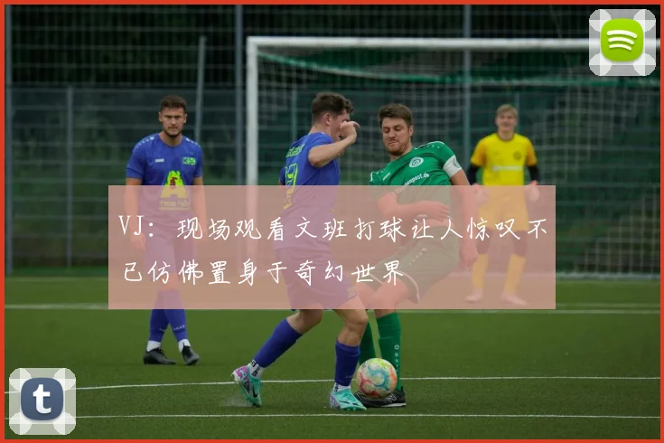VJ：现场观看文班打球让人惊叹不已仿佛置身于奇幻世界