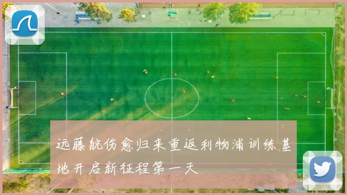 远藤航伤愈归来重返利物浦训练基地开启新征程第一天