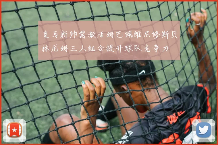 皇马新帅需激活姆巴佩维尼修斯贝林厄姆三人组合提升球队竞争力