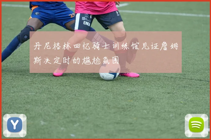 丹尼格林回忆骑士训练馆见证詹姆斯决定时的尴尬氛围