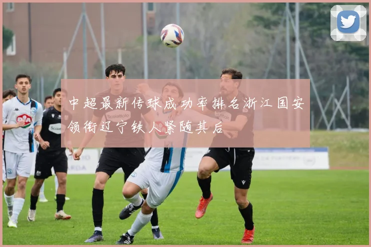 中超最新传球成功率排名浙江国安领衔辽宁铁人紧随其后