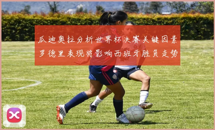 瓜迪奥拉分析世界杯决赛关键因素罗德里表现将影响西班牙胜负走势