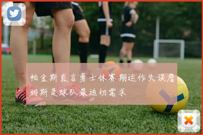 帕金斯直言勇士休赛期运作失误詹姆斯是球队最迫切需求