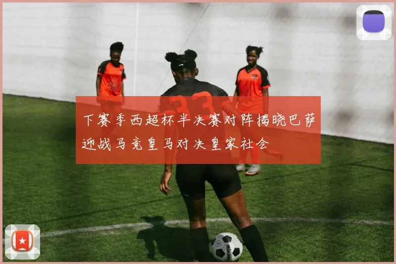 下赛季西超杯半决赛对阵揭晓巴萨迎战马竞皇马对决皇家社会