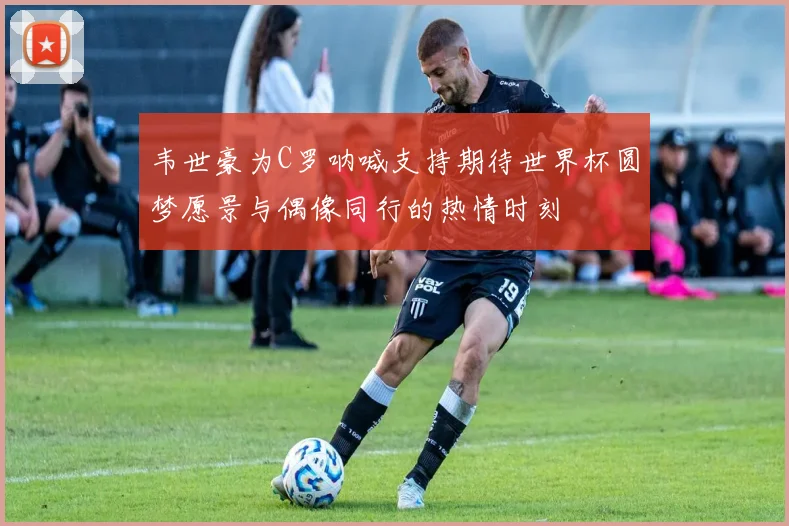 韦世豪为C罗呐喊支持期待世界杯圆梦愿景与偶像同行的热情时刻