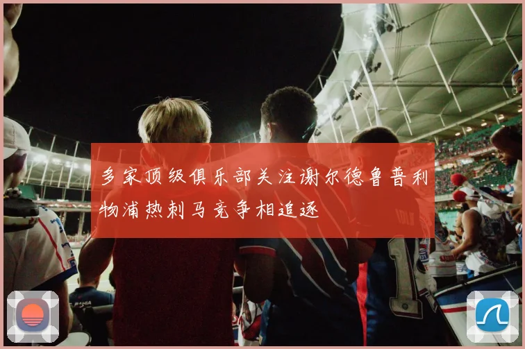 多家顶级俱乐部关注谢尔德鲁普利物浦热刺马竞争相追逐