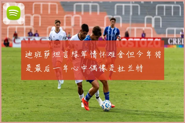 迪班萨坦言绿军情怀难舍但今年将是最后一年心中偶像是杜兰特