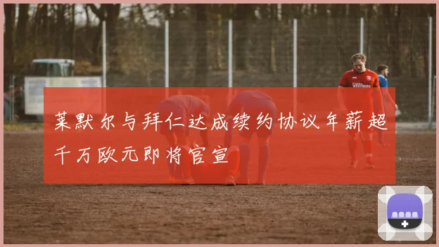 莱默尔与拜仁达成续约协议年薪超千万欧元即将官宣