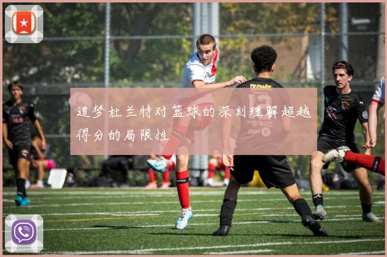 追梦杜兰特对篮球的深刻理解超越得分的局限性