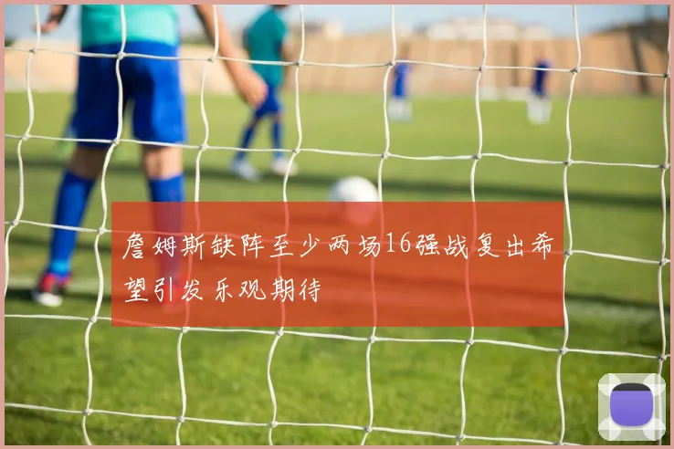 詹姆斯缺阵至少两场16强战复出希望引发乐观期待