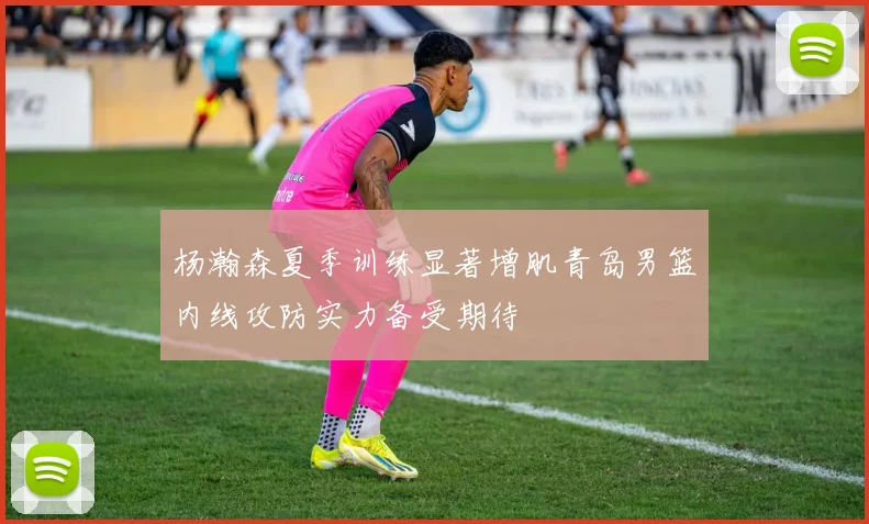 杨瀚森夏季训练显著增肌青岛男篮内线攻防实力备受期待