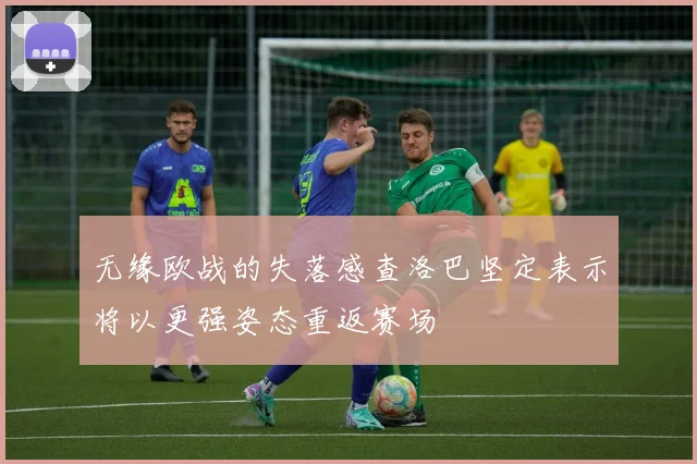 无缘欧战的失落感查洛巴坚定表示将以更强姿态重返赛场